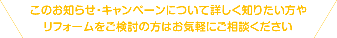 このお知らせ・キャンペーンについて詳しく知りたい方やリフォームをご検討の方はお気軽にご相談ください