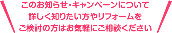 このお知らせ・キャンペーンについて詳しく知りたい方やリフォームをご検討の方はお気軽にご相談ください